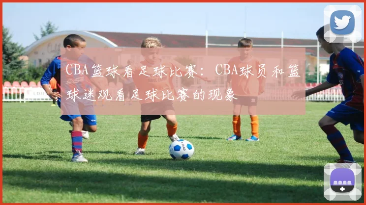 CBA篮球看足球比赛：CBA球员和篮球迷观看足球比赛的现象