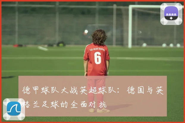 德甲球队大战英超球队:德国与英格兰足球的全面对抗