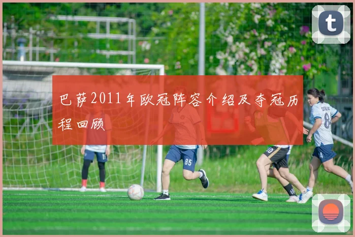 巴萨2011年欧冠阵容介绍及夺冠历程回顾